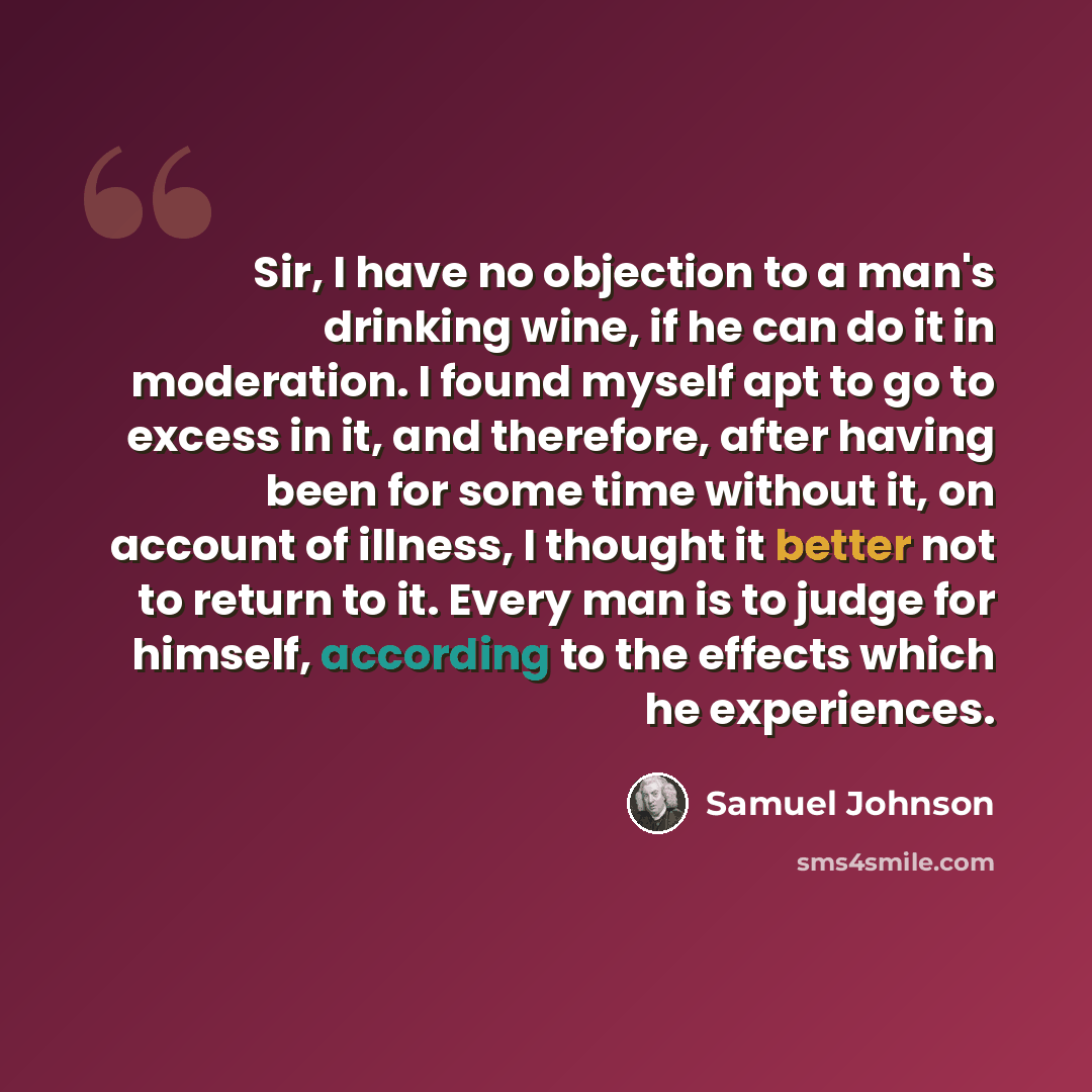 “Sir, I have no objection to a man's drinking wine, if he can do it in moderation. I found myself apt to go to excess in it, and therefore, after having been for some time without it, on account of illness, I thought it better not to return to it. Every man is to judge for himself, according to the…” quote by Samuel Johnson