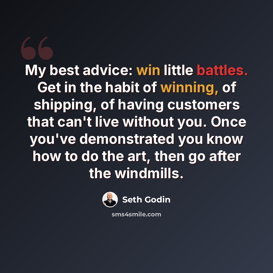 “My best advice: win little battles. Get in the habit of winning, of shipping, of having customers that can't live without you. Once you've demonstrated you know how to do the art, then go after the windmills.” quote by Seth Godin