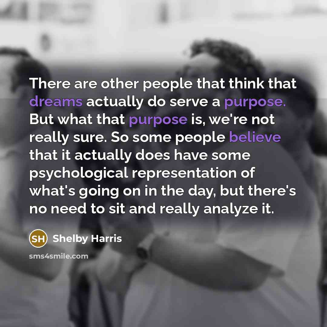 “There are other people that think that dreams actually do serve a purpose. But what that purpose is, we're not really sure. So some people believe that it actually does have some psychological representation of what's going on in the day, but there's no need to sit and really analyze it.” quote by Shelby Harris