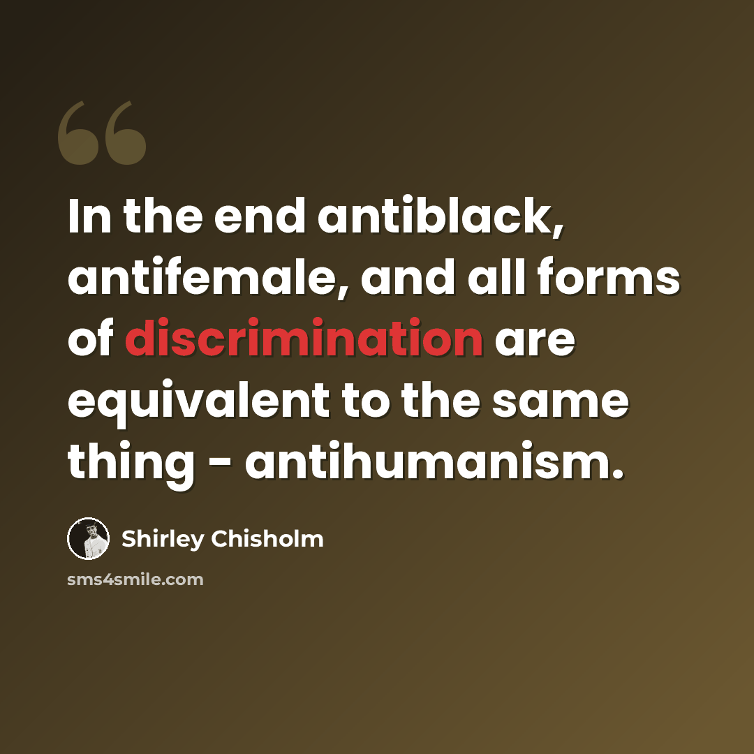 “In the end antiblack, antifemale, and all forms of discrimination are equivalent to the same thing - antihumanism.” quote by Shirley Chisholm