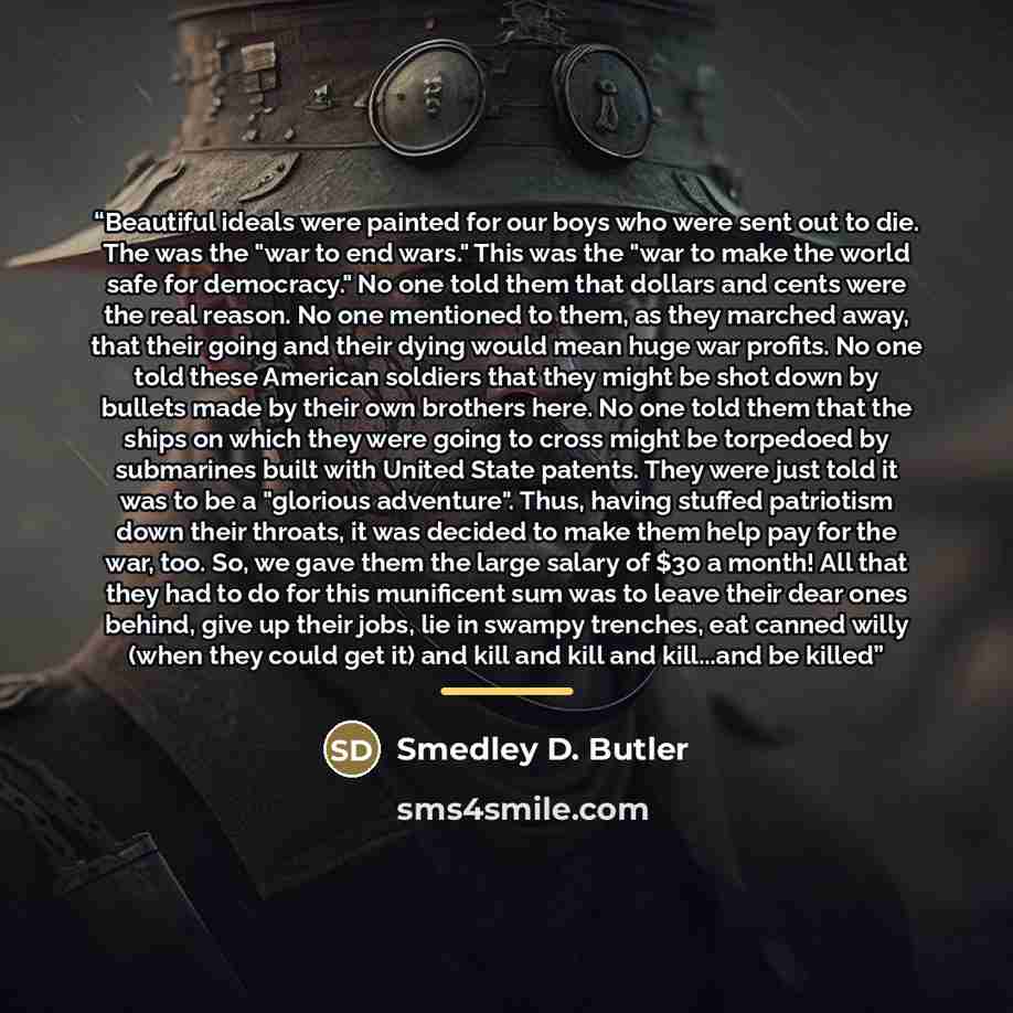 “Beautiful ideals were painted for our boys who were sent out to die. The was the "war to end wars." This was the "war to make the world safe for democracy." No one told them that dollars and cents were the real reason. No one mentioned to them, as they marched away, that their going and their…” quote by Smedley D. Butler