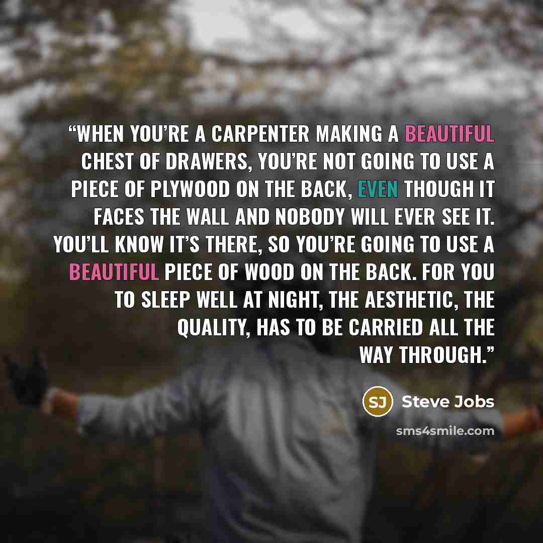 “When you’re a carpenter making a beautiful chest of drawers, you’re not going to use a piece of plywood on the back, even though it faces the wall and nobody will ever see it. You’ll know it’s there, so you’re going to use a beautiful piece of wood on the back. For you to sleep well at night, the…” quote by Steve Jobs