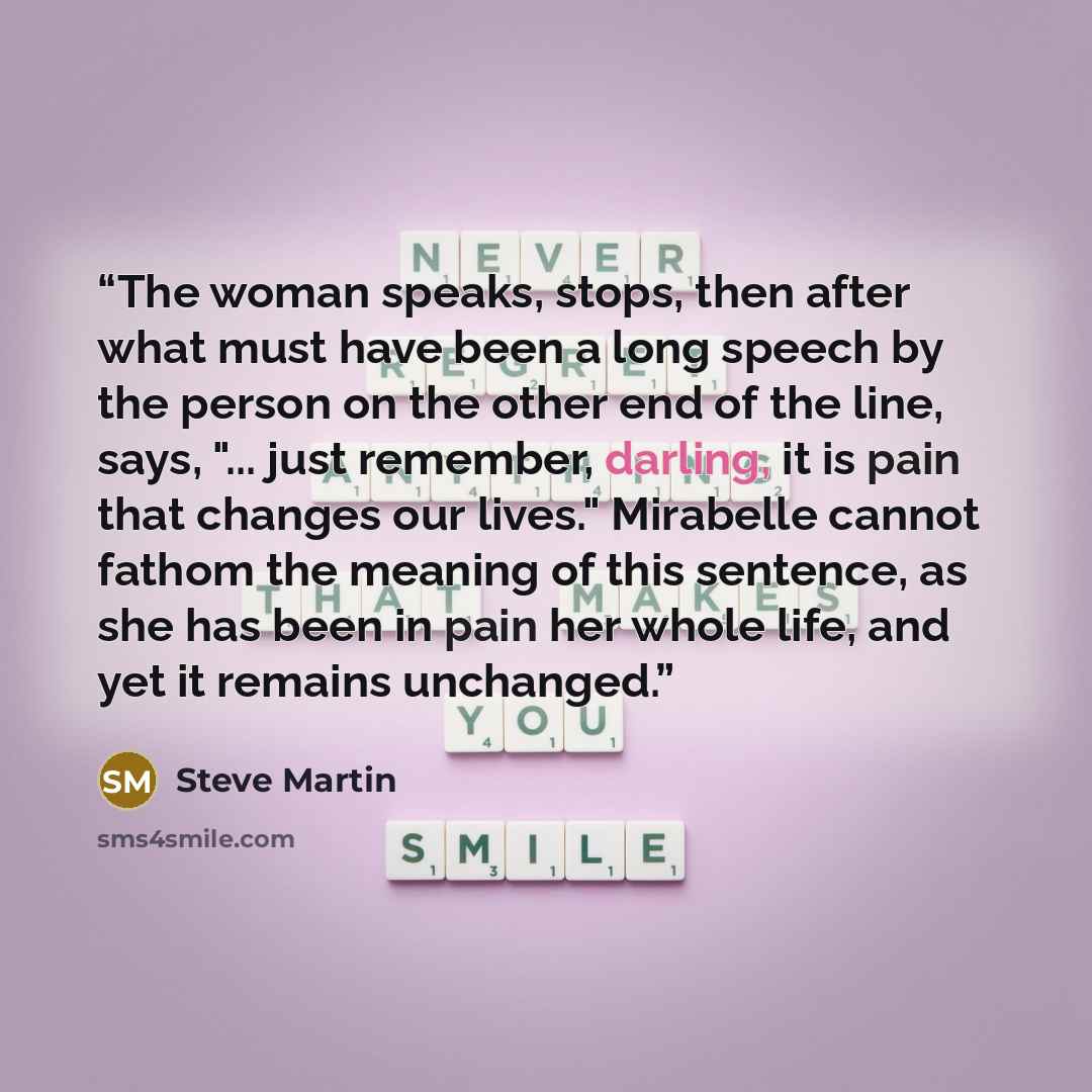 “The woman speaks, stops, then after what must have been a long speech by the person on the other end of the line, says, "... just remember, darling, it is pain that changes our lives." Mirabelle cannot fathom the meaning of this sentence, as she has been in pain her whole life, and yet it remains…” quote by Steve Martin