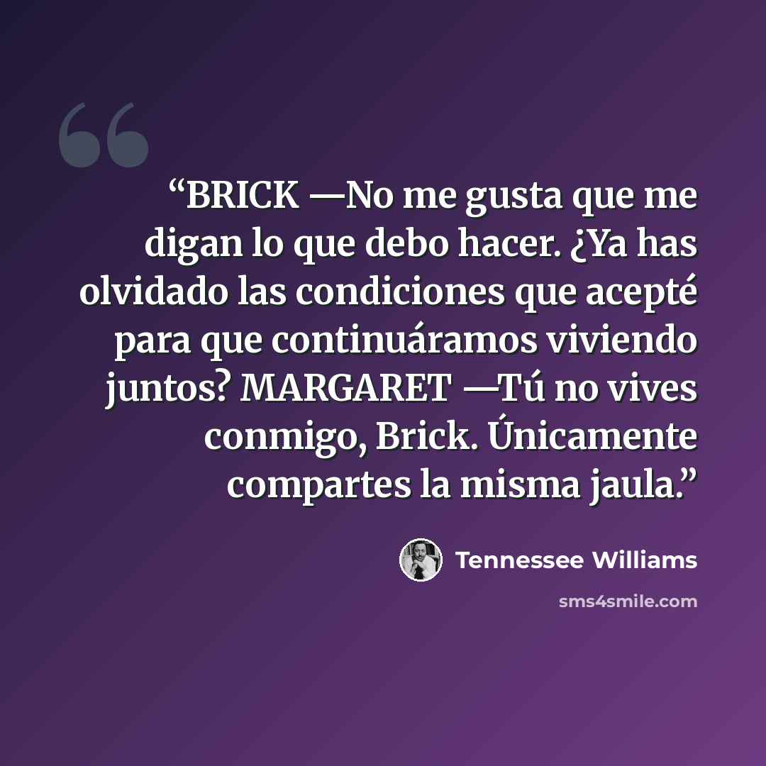 “BRICK —No me gusta que me digan lo que debo hacer. ¿Ya has olvidado las condiciones que acepté para que continuáramos viviendo juntos? MARGARET —Tú no vives conmigo, Brick. Únicamente compartes la misma jaula.” quote by Tennessee Williams