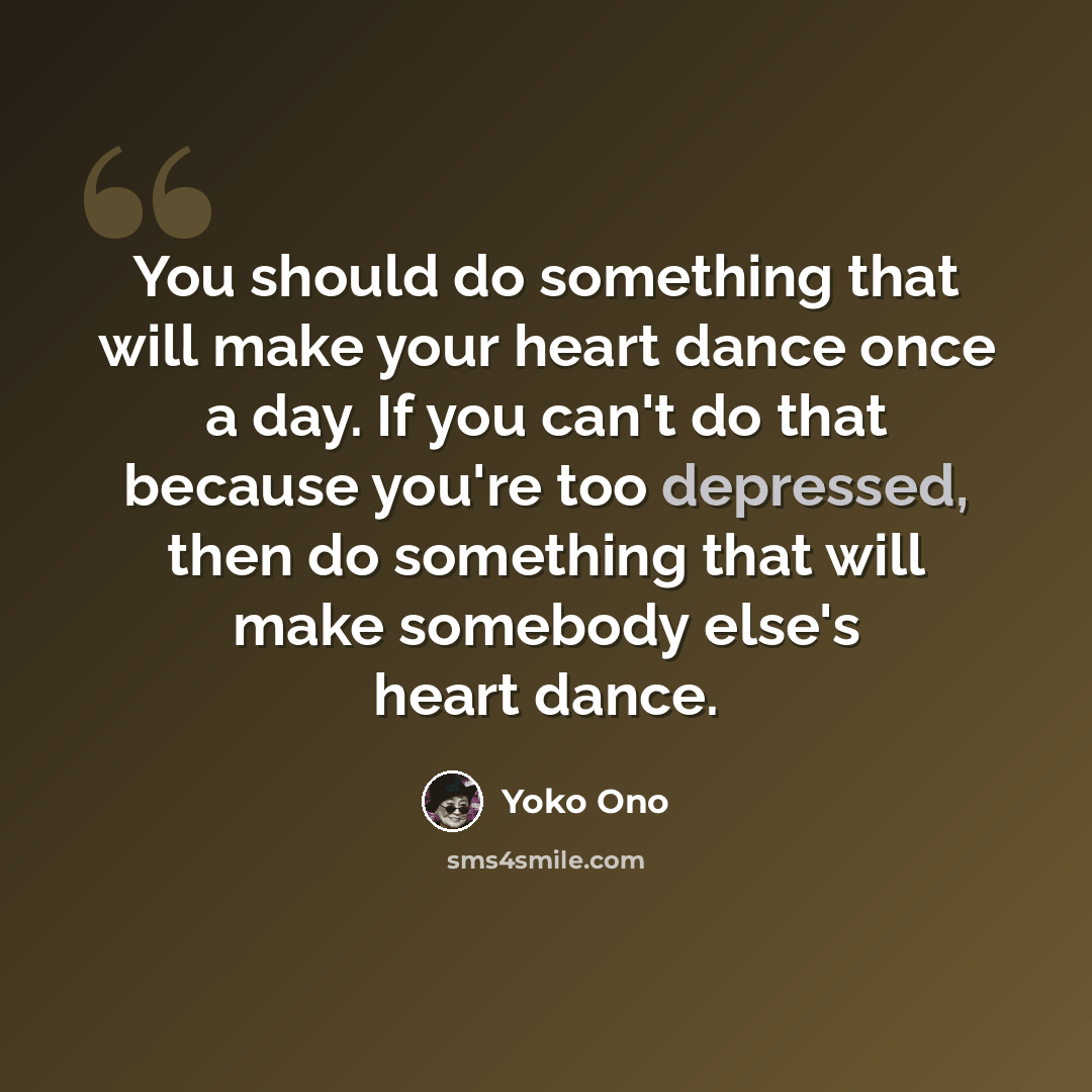 “You should do something that will make your heart dance once a day. If you can't do that because you're too depressed, then do something that will make somebody else's heart dance.” quote by Yoko Ono