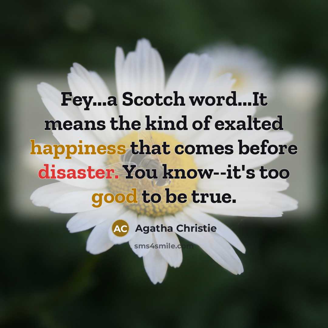 “Fey...a Scotch word...It means the kind of exalted happiness that comes before disaster. You know--it's too good to be true.” quote by Agatha Christie