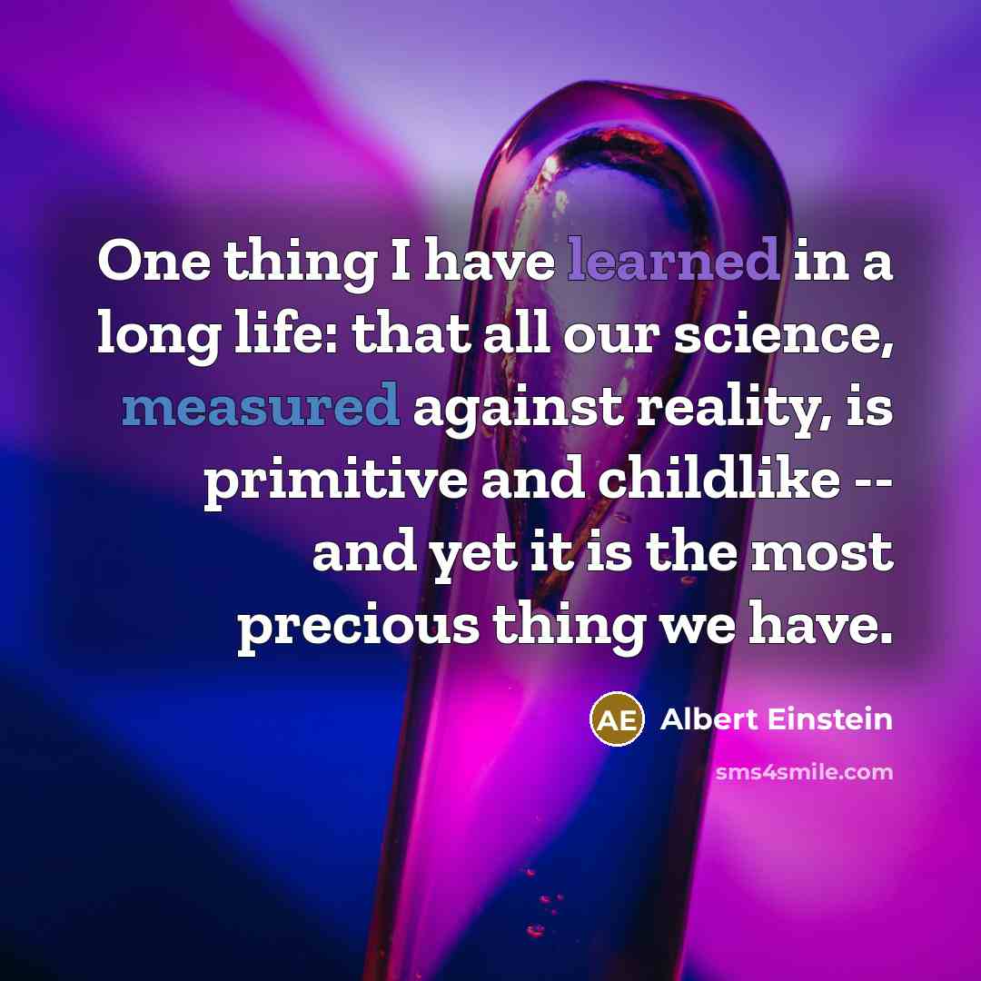 “One thing I have learned in a long life: that all our science, measured against reality, is primitive and childlike -- and yet it is the most precious thing we have.” quote by Albert Einstein