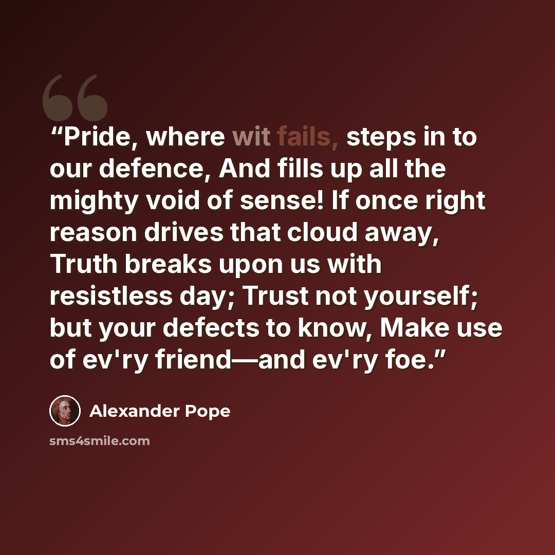 “Pride, where wit fails, steps in to our defence, And fills up all the mighty void of sense! If once right reason drives that cloud away, Truth breaks upon us with resistless day; Trust not yourself; but your defects to know, Make use of ev'ry friend—and ev'ry foe.” quote by Alexander Pope