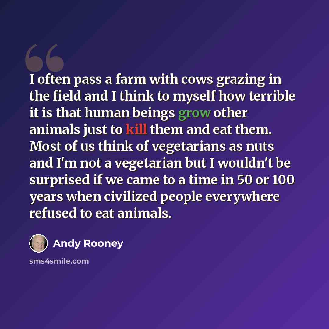 “I often pass a farm with cows grazing in the field and I think to myself how terrible it is that human beings grow other animals just to kill them and eat them. Most of us think of vegetarians as nuts and I'm not a vegetarian but I wouldn't be surprised if we came to a time in 50 or 100 years when…” quote by Andy Rooney
