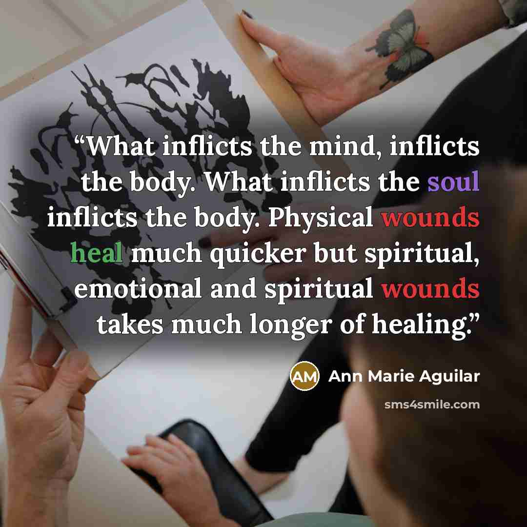 “What inflicts the mind, inflicts the body. What inflicts the soul inflicts the body. Physical wounds heal much quicker but spiritual, emotional and spiritual wounds takes much longer of healing.” quote by Ann Marie Aguilar
