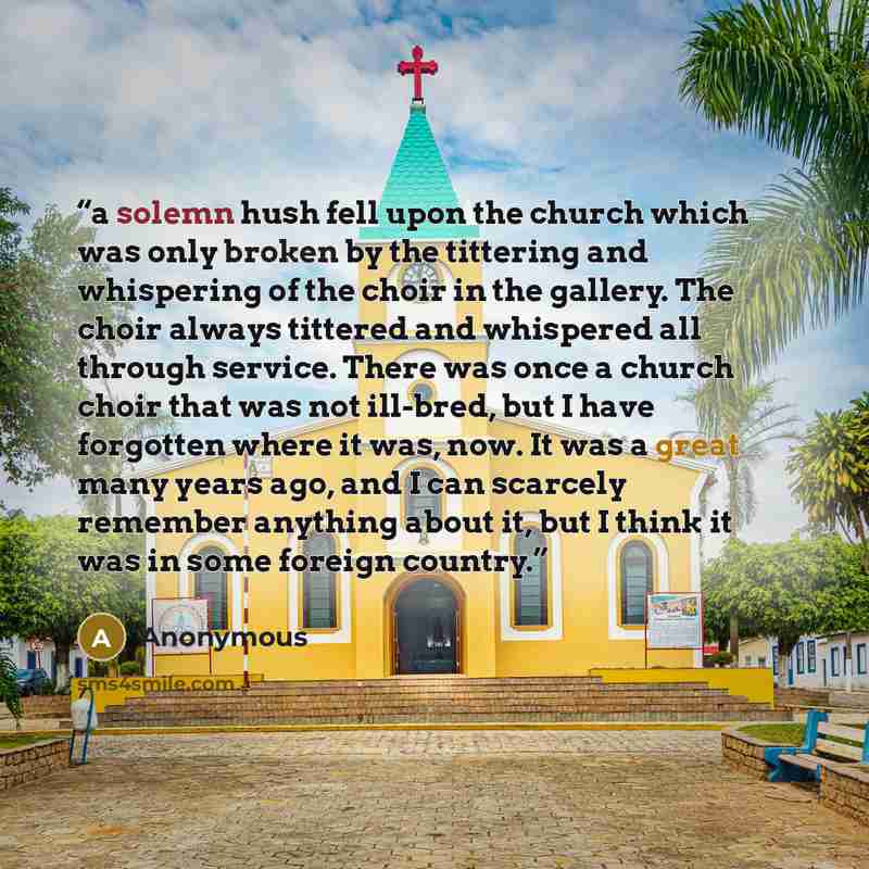 “a solemn hush fell upon the church which was only broken by the tittering and whispering of the choir in the gallery. The choir always tittered and whispered all through service. There was once a church choir that was not ill-bred, but I have forgotten where it was, now. It was a great many years…” quote by Anonymous