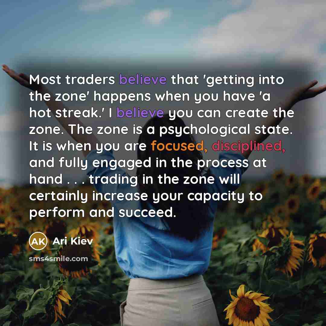 “Most traders believe that 'getting into the zone' happens when you have 'a hot streak.' I believe you can create the zone. The zone is a psychological state. It is when you are focused, disciplined, and fully engaged in the process at hand . . . trading in the zone will certainly increase your…” quote by Ari Kiev