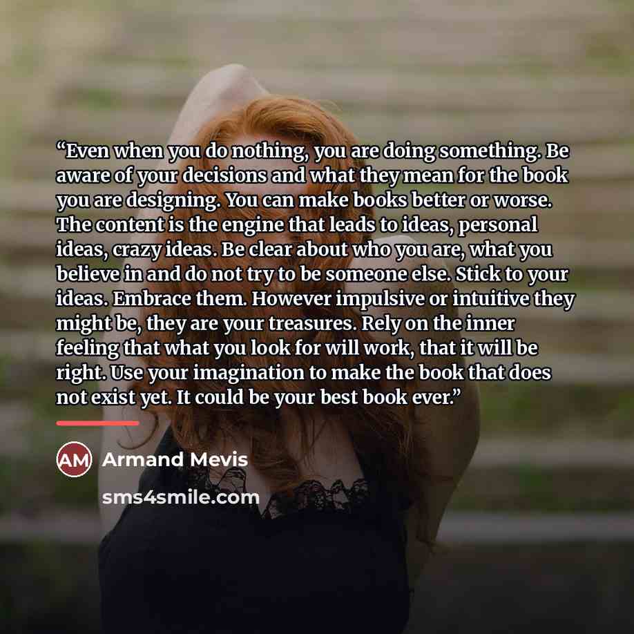 “Even when you do nothing, you are doing something. Be aware of your decisions and what they mean for the book you are designing. You can make books better or worse. The content is the engine that leads to ideas, personal ideas, crazy ideas. Be clear about who you are, what you believe in and do…” quote by Armand Mevis