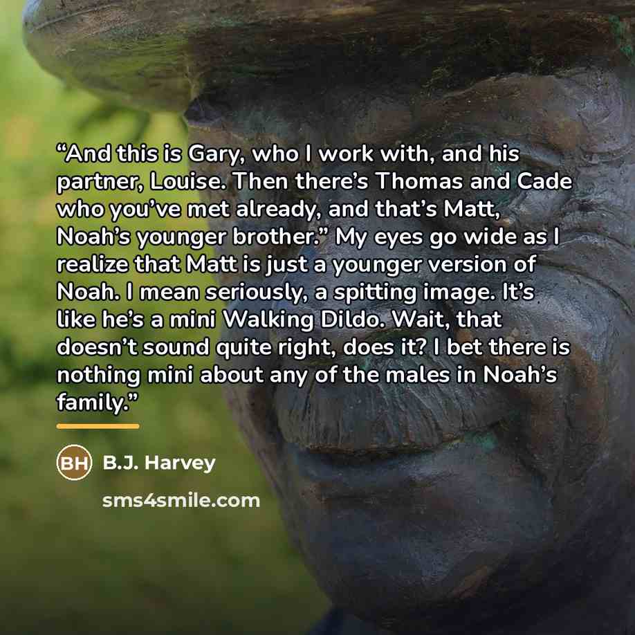 “And this is Gary, who I work with, and his partner, Louise. Then there’s Thomas and Cade who you’ve met already, and that’s Matt, Noah’s younger brother.” My eyes go wide as I realize that Matt is just a younger version of Noah. I mean seriously, a spitting image. It’s like he’s a mini Walking…” quote by B.J. Harvey