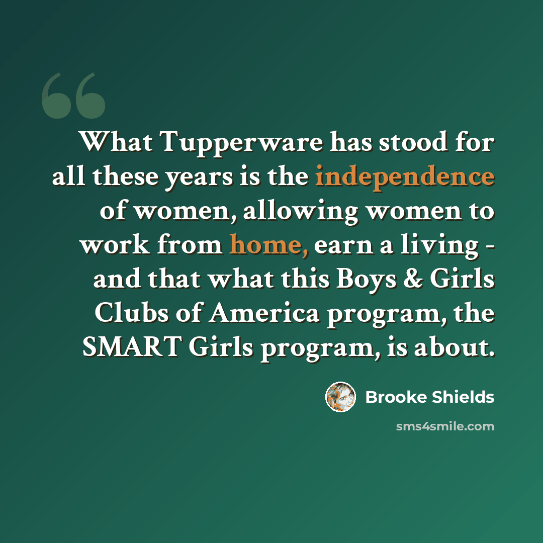 “What Tupperware has stood for all these years is the independence of women, allowing women to work from home, earn a living - and that what this Boys & Girls Clubs of America program, the SMART Girls program, is about.” quote by Brooke Shields