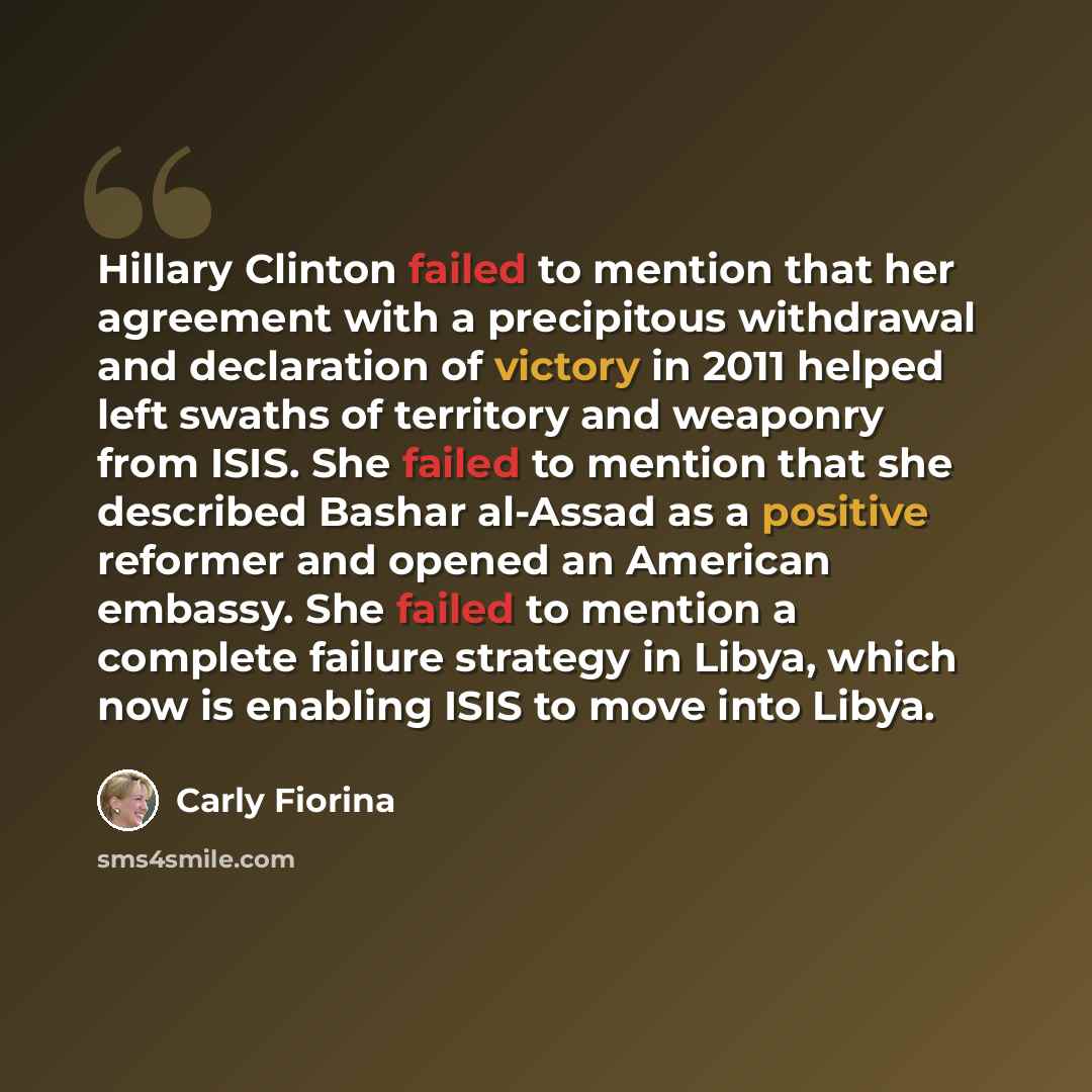 “Hillary Clinton failed to mention that her agreement with a precipitous withdrawal and declaration of victory in 2011 helped left swaths of territory and weaponry from ISIS. She failed to mention that she described Bashar al-Assad as a positive reformer and opened an American embassy. She failed…” quote by Carly Fiorina