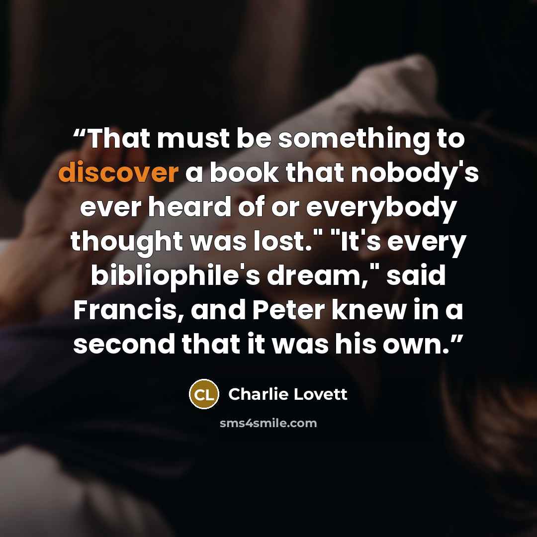 “That must be something to discover a book that nobody's ever heard of or everybody thought was lost." "It's every bibliophile's dream," said Francis, and Peter knew in a second that it was his own.” quote by Charlie Lovett
