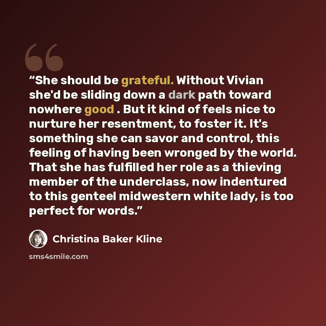 “She should be grateful. Without Vivian she'd be sliding down a dark path toward nowhere good . But it kind of feels nice to nurture her resentment, to foster it. It's something she can savor and control, this feeling of having been wronged by the world. That she has fulfilled her role as a…” quote by Christina Baker Kline