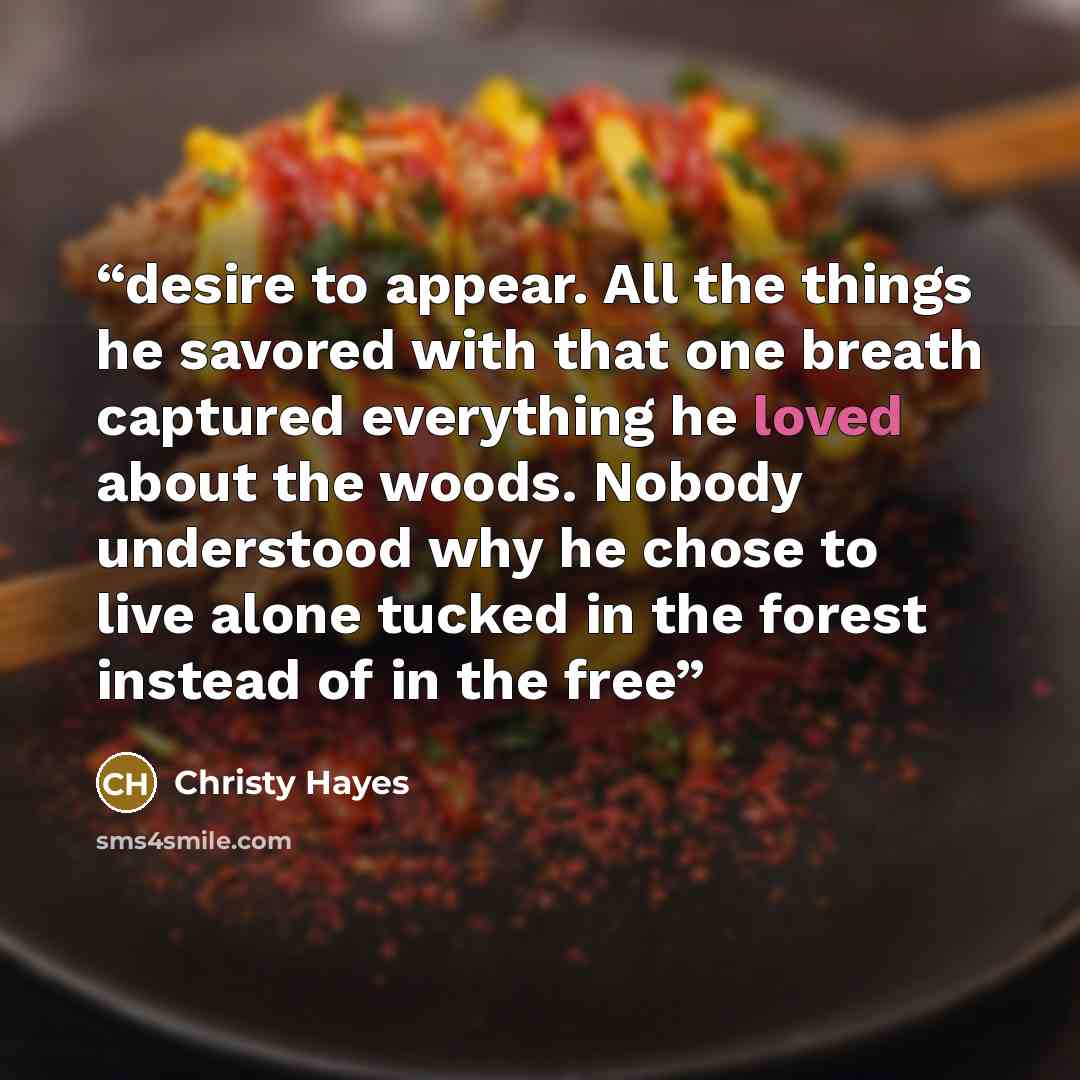 “desire to appear. All the things he savored with that one breath captured everything he loved about the woods. Nobody understood why he chose to live alone tucked in the forest instead of in the free” quote by Christy Hayes