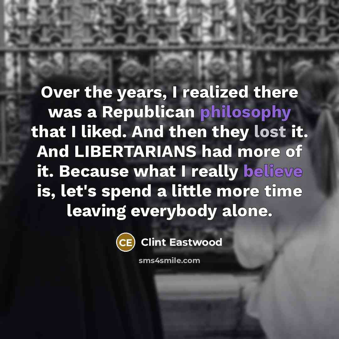 “Over the years, I realized there was a Republican philosophy that I liked. And then they lost it. And LIBERTARIANS had more of it. Because what I really believe is, let's spend a little more time leaving everybody alone.” quote by Clint Eastwood