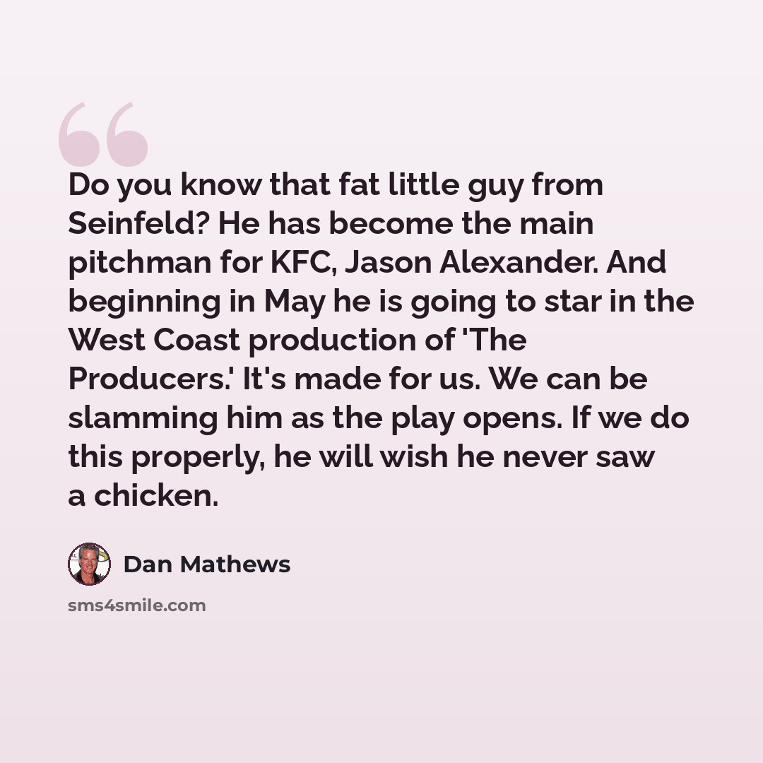 “Do you know that fat little guy from Seinfeld? He has become the main pitchman for KFC, Jason Alexander. And beginning in May he is going to star in the West Coast production of 'The Producers.' It's made for us. We can be slamming him as the play opens. If we do this properly, he will wish he…” quote by Dan Mathews