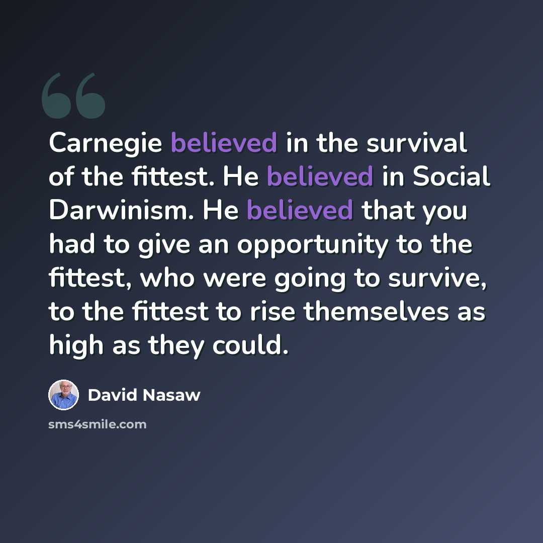 “Carnegie believed in the survival of the fittest. He believed in Social Darwinism. He believed that you had to give an opportunity to the fittest, who were going to survive, to the fittest to rise themselves as high as they could.” quote by David Nasaw