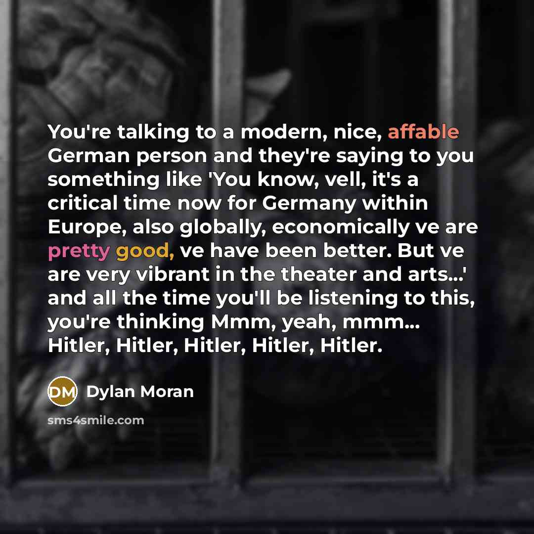 “You're talking to a modern, nice, affable German person and they're saying to you something like 'You know, vell, it's a critical time now for Germany within Europe, also globally, economically ve are pretty good, ve have been better. But ve are very vibrant in the theater and arts...' and all the…” quote by Dylan Moran
