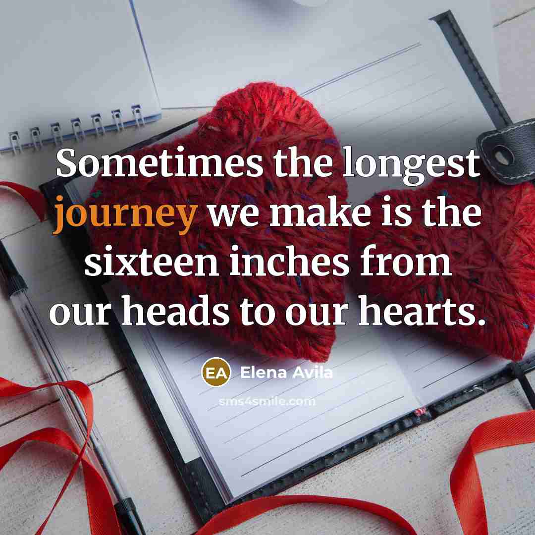“Sometimes the longest journey we make is the sixteen inches from our heads to our hearts.” quote by Elena Avila