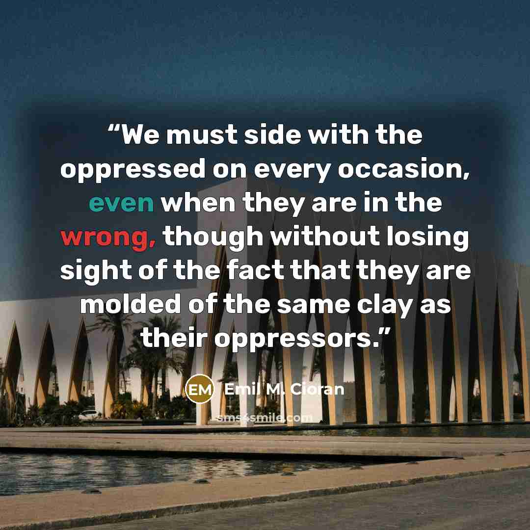 “We must side with the oppressed on every occasion, even when they are in the wrong, though without losing sight of the fact that they are molded of the same clay as their oppressors.” quote by Emil M. Cioran