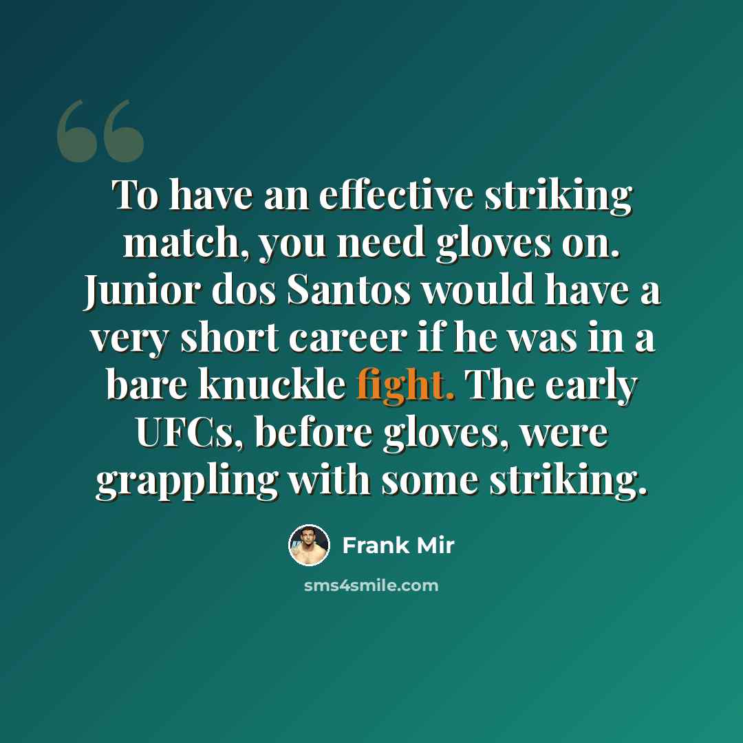 “To have an effective striking match, you need gloves on. Junior dos Santos would have a very short career if he was in a bare knuckle fight. The early UFCs, before gloves, were grappling with some striking.” quote by Frank Mir