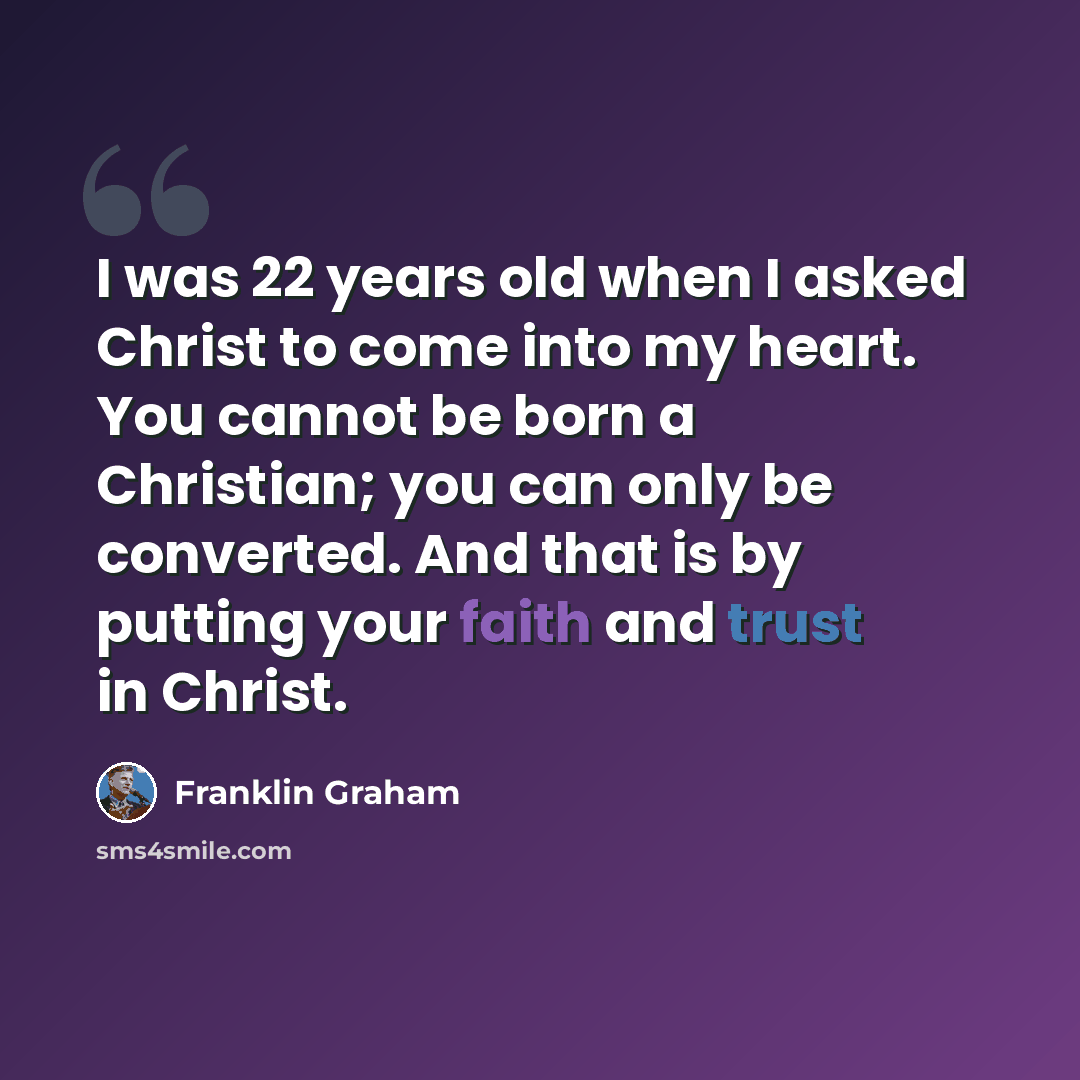 “I was 22 years old when I asked Christ to come into my heart. You cannot be born a Christian; you can only be converted. And that is by putting your faith and trust in Christ.” quote by Franklin Graham