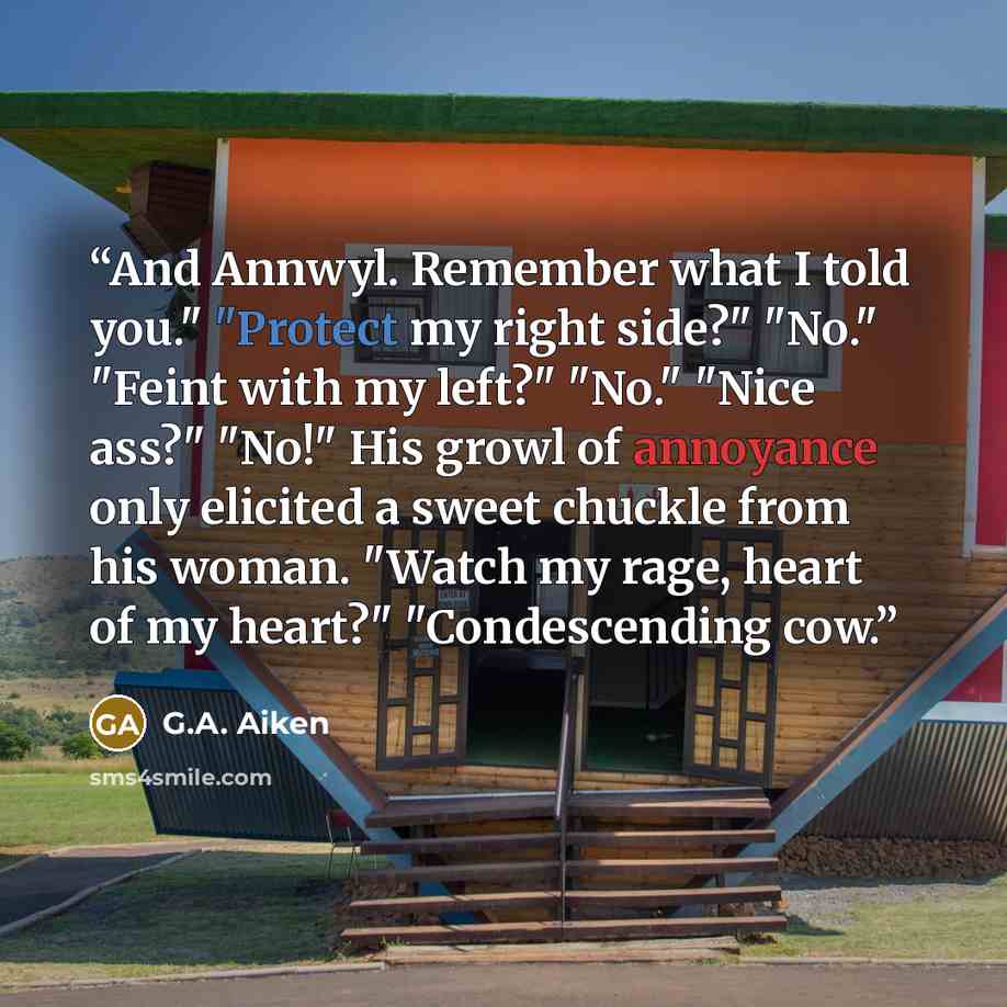 “And Annwyl. Remember what I told you." "Protect my right side?" "No." "Feint with my left?" "No." "Nice ass?" "No!" His growl of annoyance only elicited a sweet chuckle from his woman. "Watch my rage, heart of my heart?" "Condescending cow.” quote by G.A. Aiken
