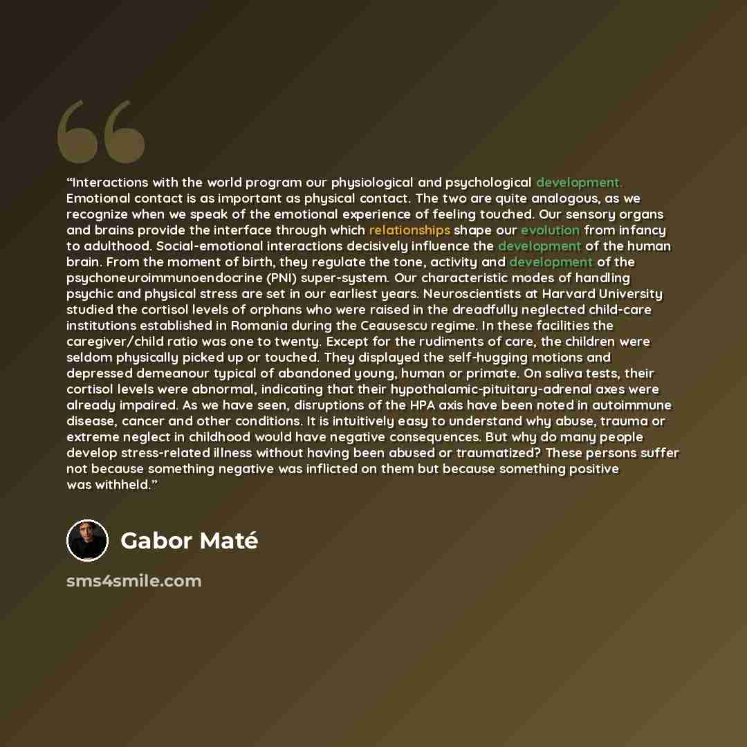 “Interactions with the world program our physiological and psychological development. Emotional contact is as important as physical contact. The two are quite analogous, as we recognize when we speak of the emotional experience of feeling touched. Our sensory organs and brains provide the interface…” quote by Gabor Maté