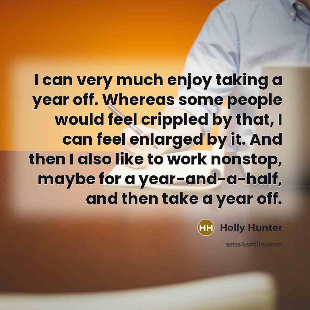 “I can very much enjoy taking a year off. Whereas some people would feel crippled by that, I can feel enlarged by it. And then I also like to work nonstop, maybe for a year-and-a-half, and then take a year off.” quote by Holly Hunter