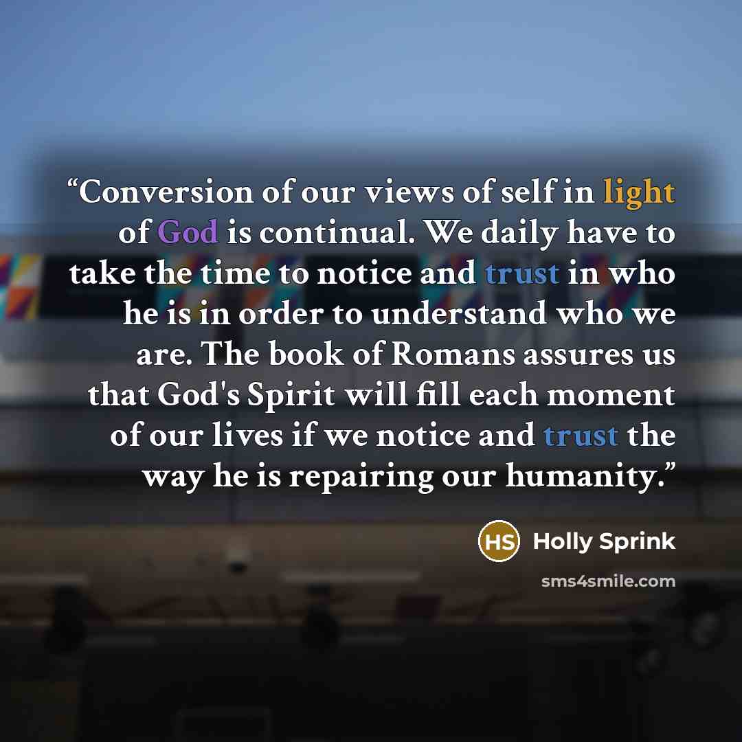 “Conversion of our views of self in light of God is continual. We daily have to take the time to notice and trust in who he is in order to understand who we are. The book of Romans assures us that God's Spirit will fill each moment of our lives if we notice and trust the way he is repairing our…” quote by Holly Sprink