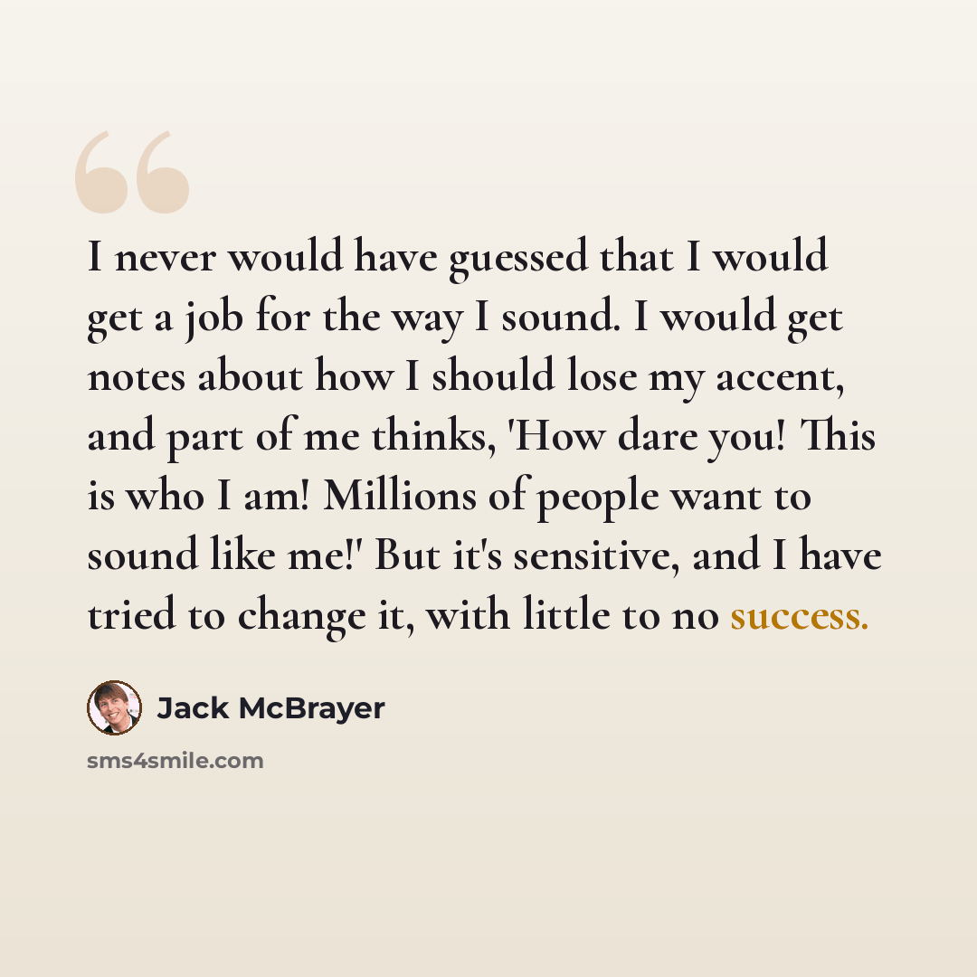 “I never would have guessed that I would get a job for the way I sound. I would get notes about how I should lose my accent, and part of me thinks, 'How dare you! This is who I am! Millions of people want to sound like me!' But it's sensitive, and I have tried to change it, with little to no success.” quote by Jack McBrayer