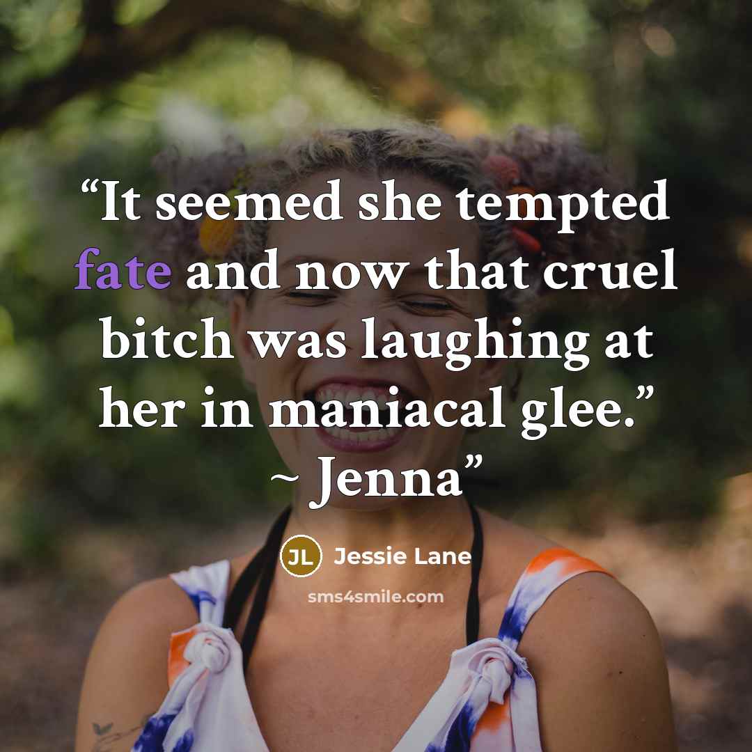 “It seemed she tempted fate and now that cruel bitch was laughing at her in maniacal glee.” ~ Jenna” quote by Jessie Lane