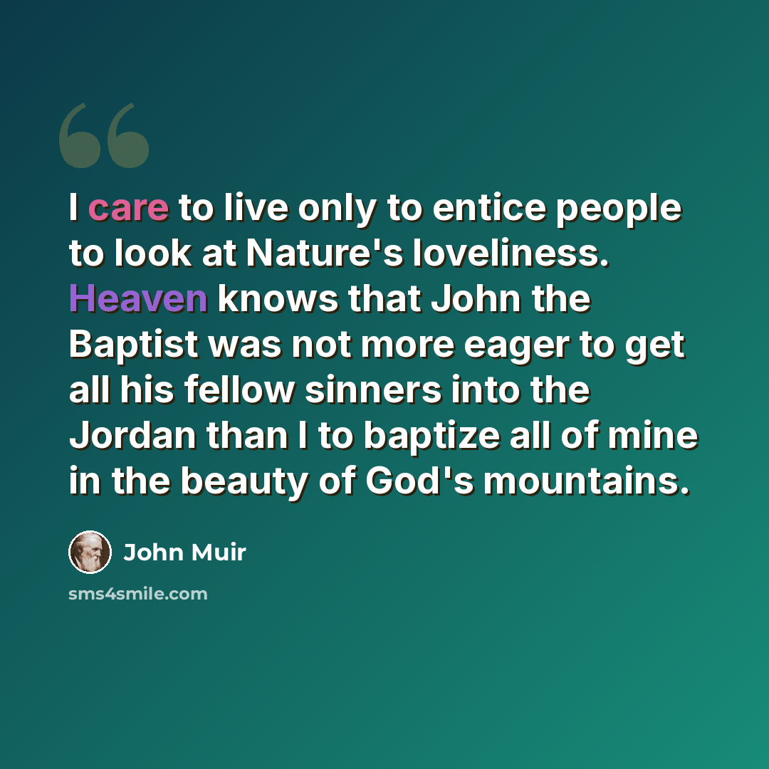 “I care to live only to entice people to look at Nature's loveliness. Heaven knows that John the Baptist was not more eager to get all his fellow sinners into the Jordan than I to baptize all of mine in the beauty of God's mountains.” quote by John Muir