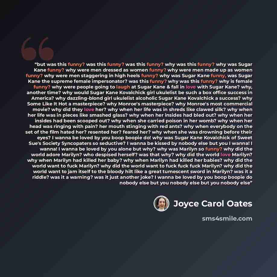 “but was this funny? was this funny? was this funny? why was this funny? why was Sugar Kane funny? why were men dressed as women funny? why were men made up as women funny? why were men staggering in high heels funny? why was Sugar Kane funny, was Sugar Kane the supreme female impersonator? was…” quote by Joyce Carol Oates
