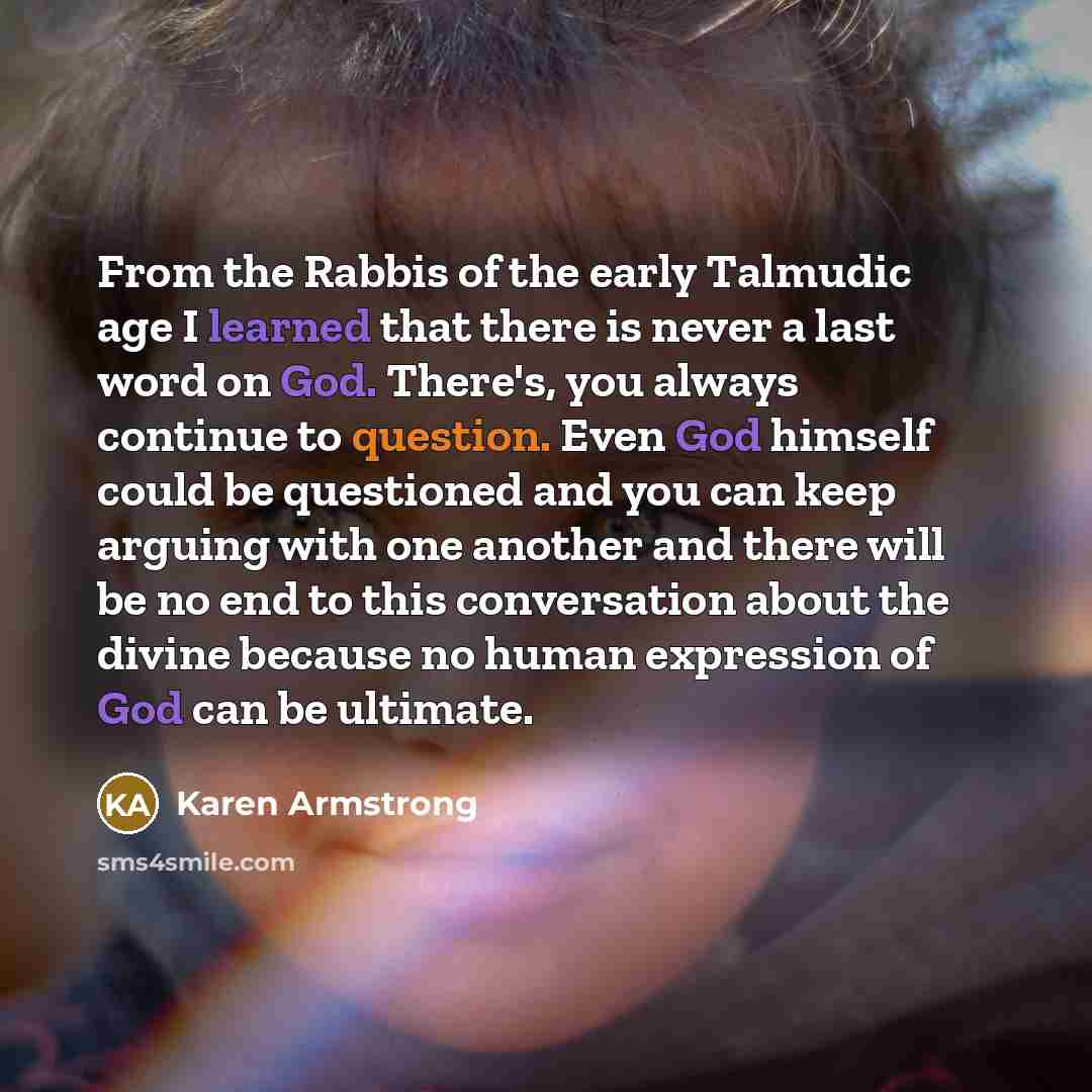 “From the Rabbis of the early Talmudic age I learned that there is never a last word on God. There's, you always continue to question. Even God himself could be questioned and you can keep arguing with one another and there will be no end to this conversation about the divine because no human…” quote by Karen Armstrong