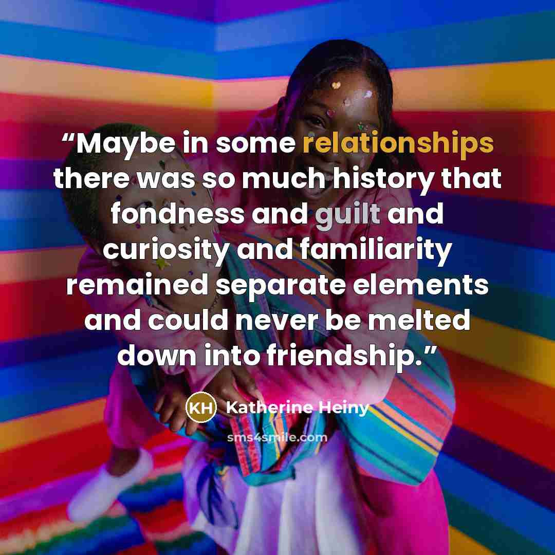 “Maybe in some relationships there was so much history that fondness and guilt and curiosity and familiarity remained separate elements and could never be melted down into friendship.” quote by Katherine Heiny