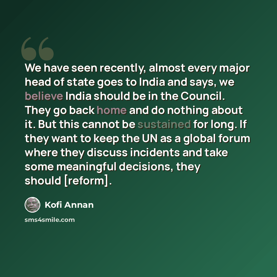 “We have seen recently, almost every major head of state goes to India and says, we believe India should be in the Council. They go back home and do nothing about it. But this cannot be sustained for long. If they want to keep the UN as a global forum where they discuss incidents and take some…” quote by Kofi Annan