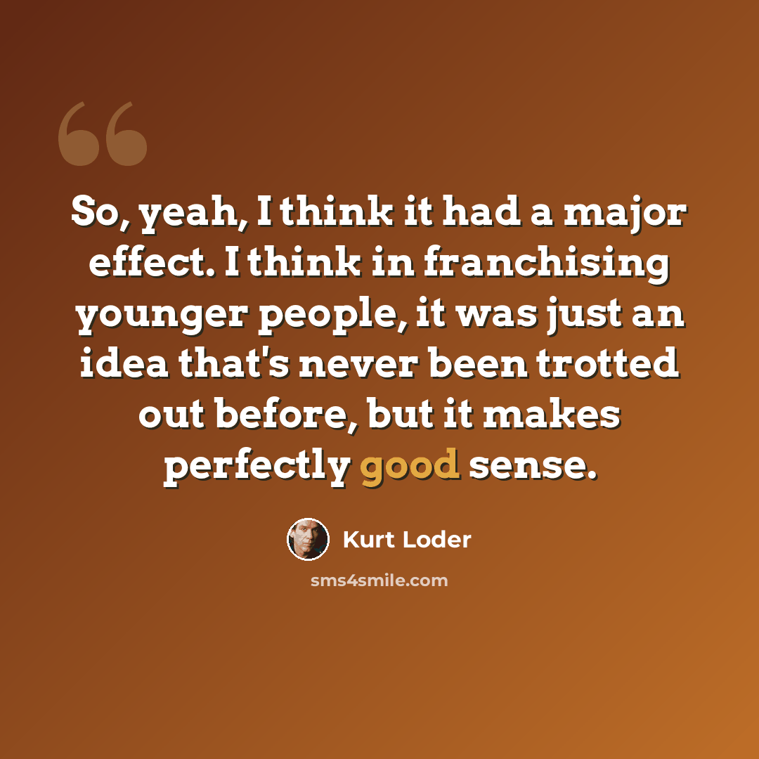 “So, yeah, I think it had a major effect. I think in franchising younger people, it was just an idea that's never been trotted out before, but it makes perfectly good sense.” quote by Kurt Loder