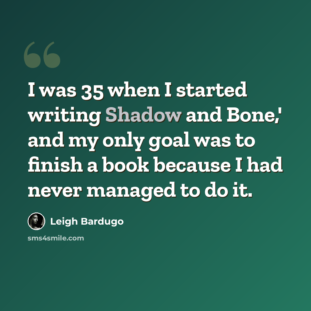 “I was 35 when I started writing Shadow and Bone,' and my only goal was to finish a book because I had never managed to do it.” quote by Leigh Bardugo