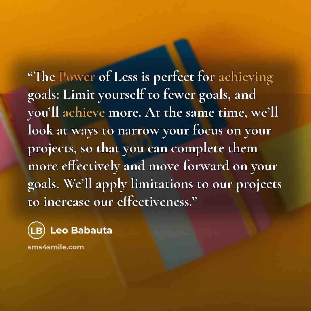 “The Power of Less is perfect for achieving goals: Limit yourself to fewer goals, and you’ll achieve more. At the same time, we’ll look at ways to narrow your focus on your projects, so that you can complete them more effectively and move forward on your goals. We’ll apply limitations to our…” quote by Leo Babauta