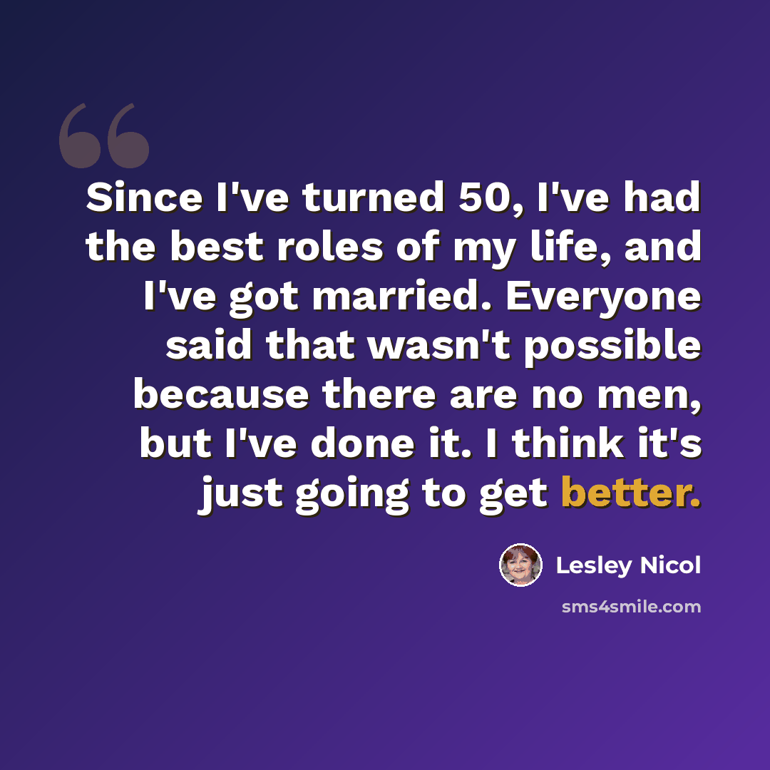 “Since I've turned 50, I've had the best roles of my life, and I've got married. Everyone said that wasn't possible because there are no men, but I've done it. I think it's just going to get better.” quote by Lesley Nicol