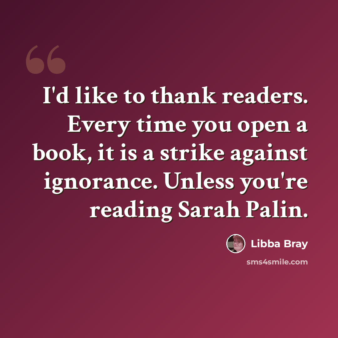 “I'd like to thank readers. Every time you open a book, it is a strike against ignorance. Unless you're reading Sarah Palin.” quote by Libba Bray