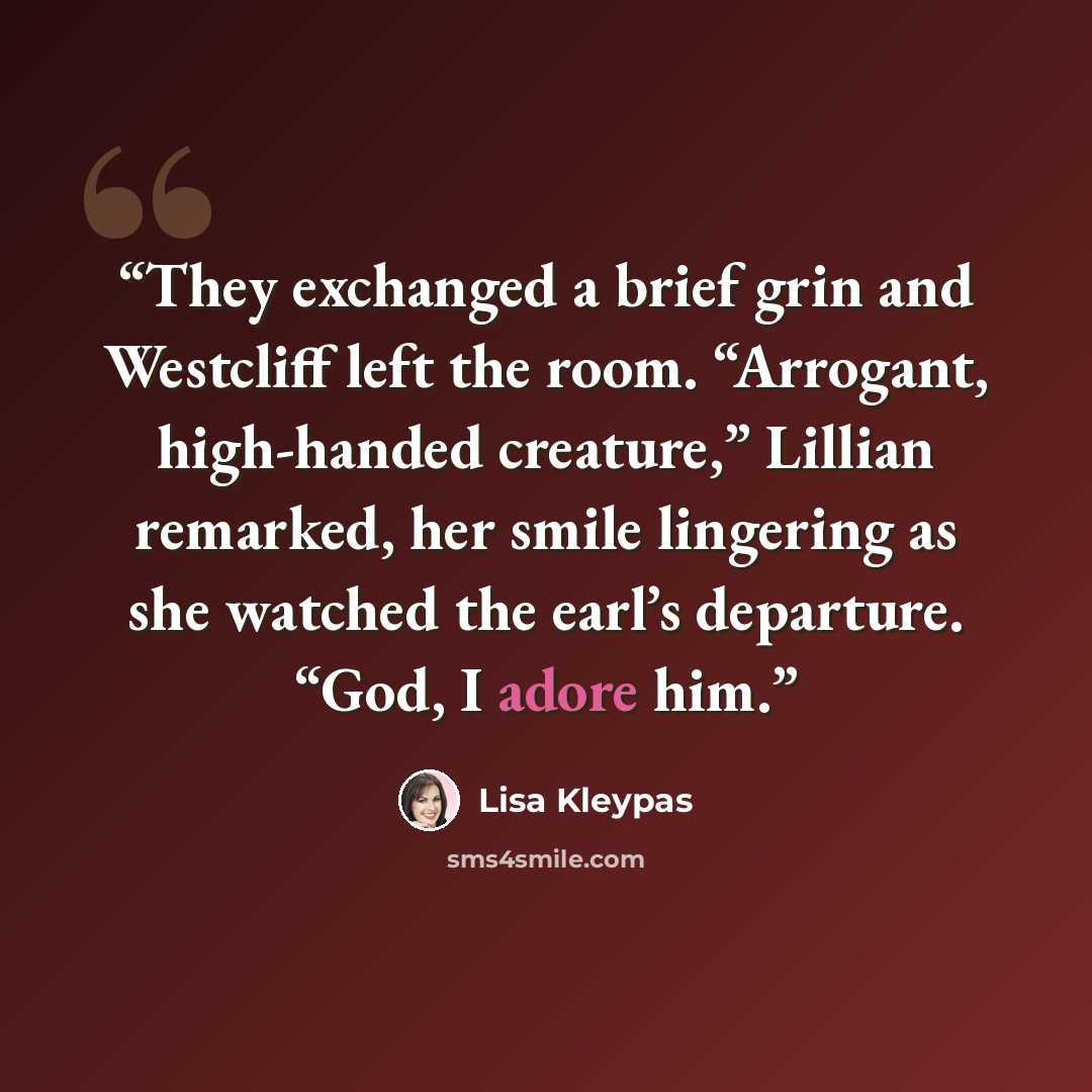 “They exchanged a brief grin and Westcliff left the room. “Arrogant, high-handed creature,” Lillian remarked, her smile lingering as she watched the earl’s departure. “God, I adore him.” quote by Lisa Kleypas
