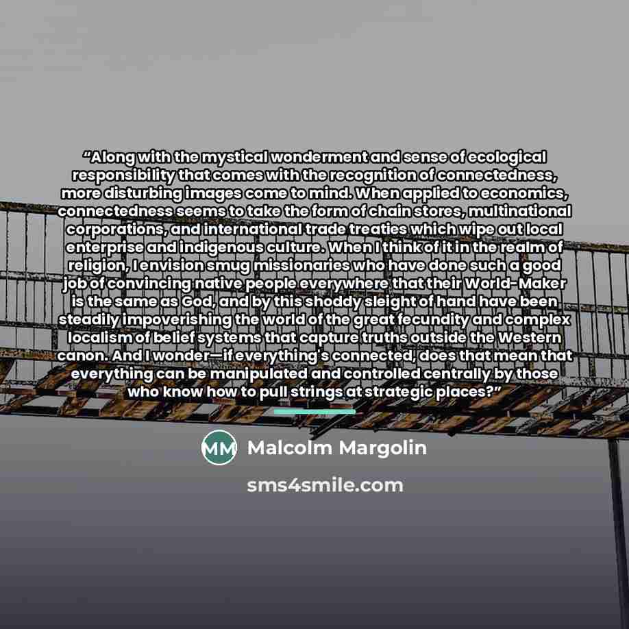 “Along with the mystical wonderment and sense of ecological responsibility that comes with the recognition of connectedness, more disturbing images come to mind. When applied to economics, connectedness seems to take the form of chain stores, multinational corporations, and international trade…” quote by Malcolm Margolin