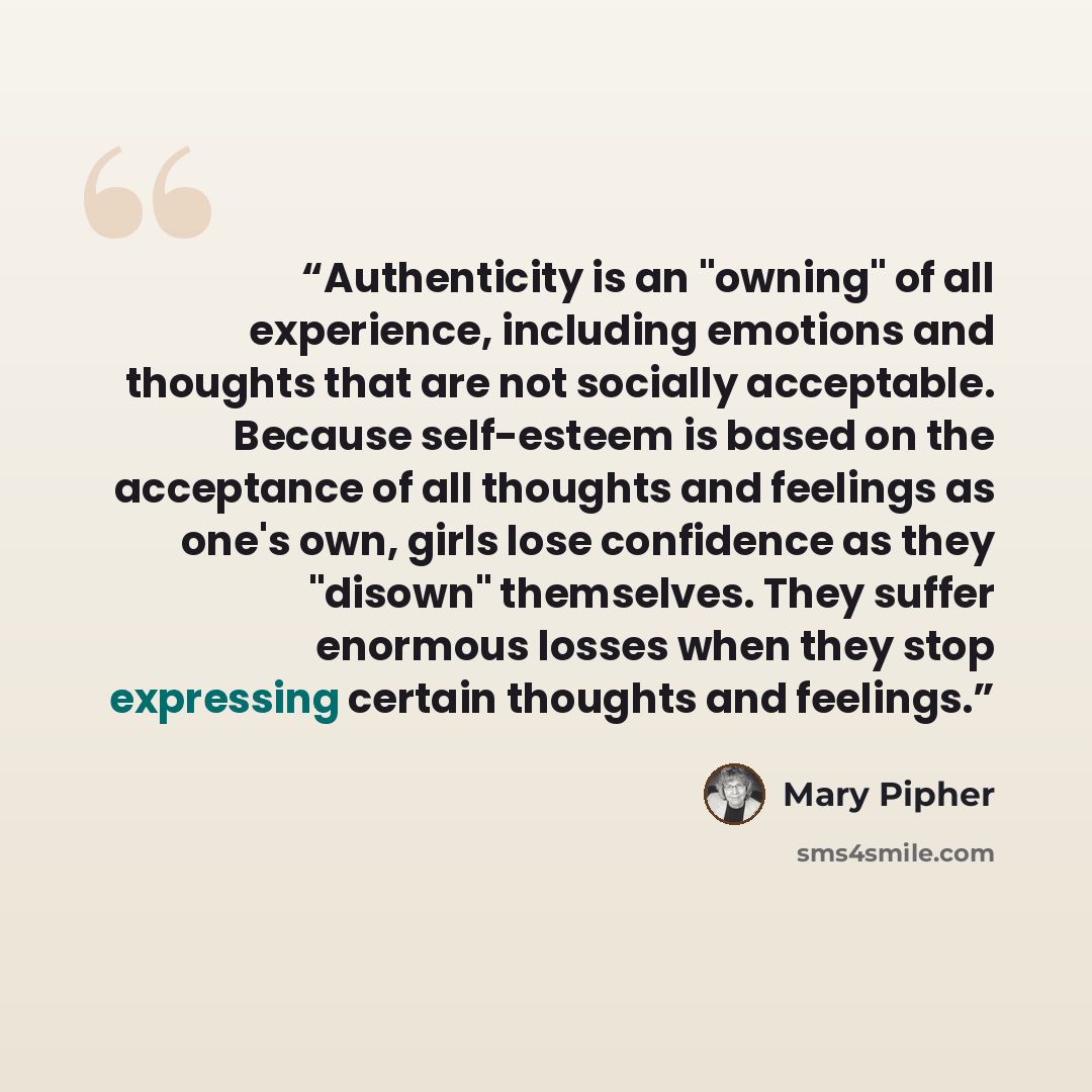 “Authenticity is an "owning" of all experience, including emotions and thoughts that are not socially acceptable. Because self-esteem is based on the acceptance of all thoughts and feelings as one's own, girls lose confidence as they "disown" themselves. They suffer enormous losses when they stop…” quote by Mary Pipher